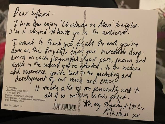 On the back of a postcard: "Dear Lylani – I hope you enjoy Christmas on Mars tonight. I'm so excited to have you in the audience. I want to thank you for all the world you've done on this project, from your incredible deep-diving on each playwright, your care, passion and nurture in the videos you've created, to the wisdom and experience you've lent to the marketing and development of our vision and ethos. It means a lot to me personally and to all of us working on this project. All my thanks + love, Alastair. xx
